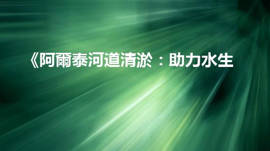 《阿爾泰河道清淤：助力水生態(tài)修復(fù)，促進(jìn)生物多樣性保護(hù)》